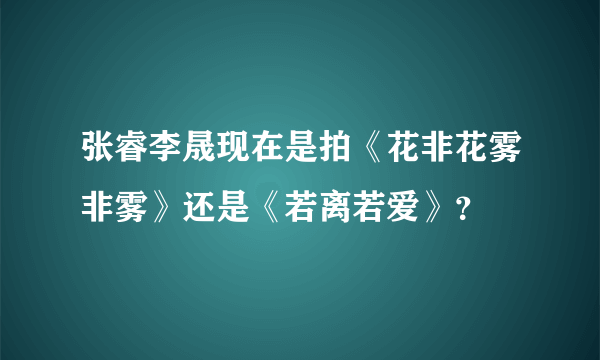 张睿李晟现在是拍《花非花雾非雾》还是《若离若爱》？