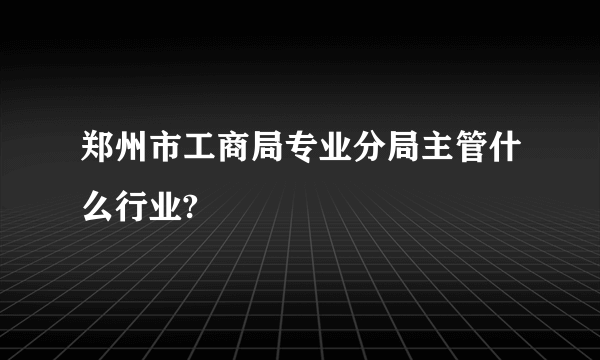 郑州市工商局专业分局主管什么行业?