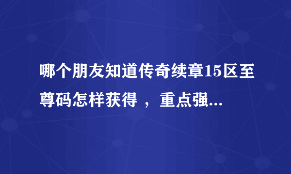 哪个朋友知道传奇续章15区至尊码怎样获得 ，重点强调是现在怎样获得，具体怎么操作