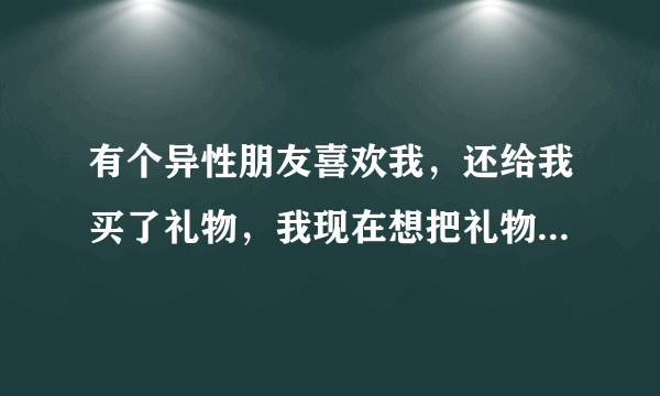 有个异性朋友喜欢我，还给我买了礼物，我现在想把礼物还给她，结果她就是不收，我该怎么办