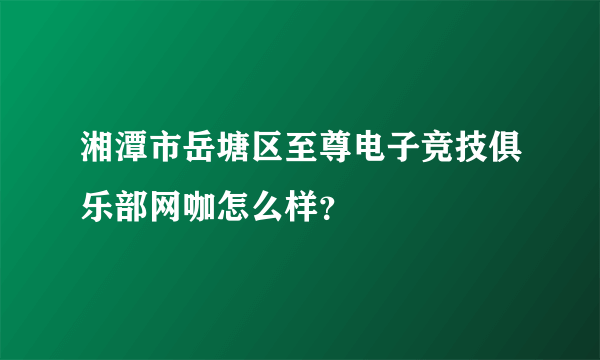 湘潭市岳塘区至尊电子竞技俱乐部网咖怎么样？