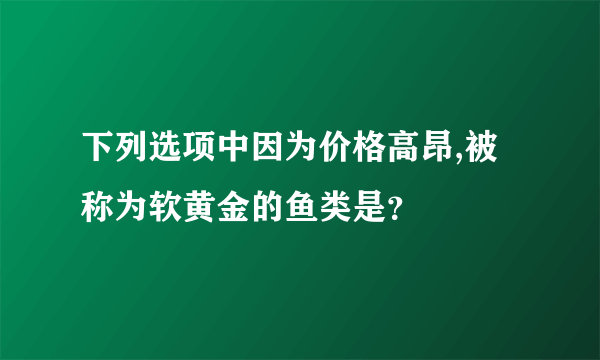 下列选项中因为价格高昂,被称为软黄金的鱼类是？