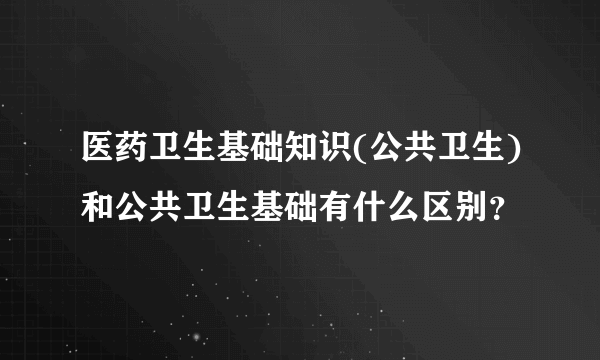 医药卫生基础知识(公共卫生)和公共卫生基础有什么区别？