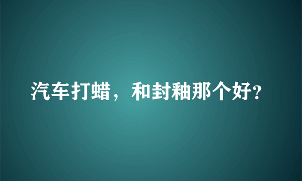 汽车打蜡，和封釉那个好？