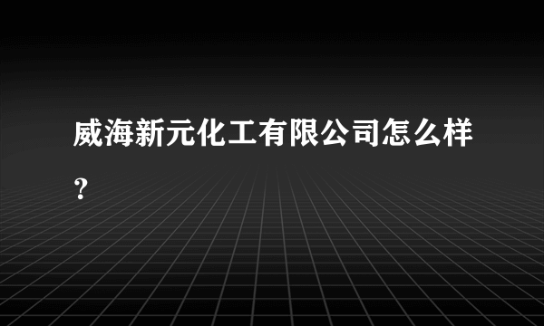 威海新元化工有限公司怎么样？