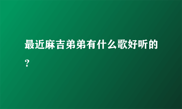 最近麻吉弟弟有什么歌好听的？