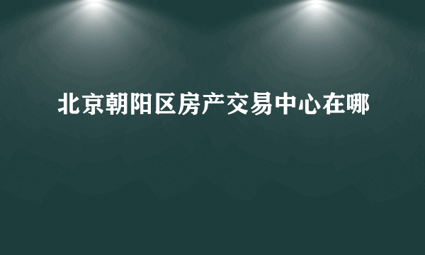 北京朝阳区房产交易中心在哪