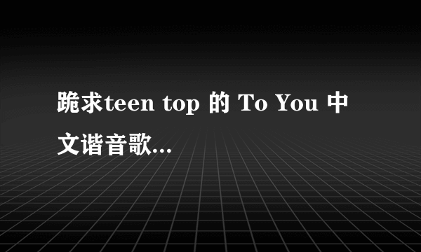 跪求teen top 的 To You 中文谐音歌词，拜托了！！！！