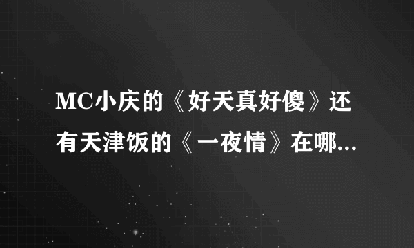 MC小庆的《好天真好傻》还有天津饭的《一夜情》在哪里下载啊求大神帮助