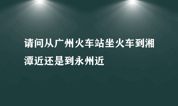 请问从广州火车站坐火车到湘潭近还是到永州近