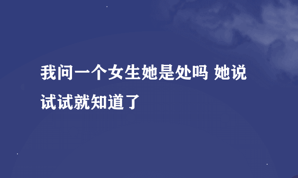 我问一个女生她是处吗 她说试试就知道了