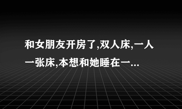 和女朋友开房了,双人床,一人一张床,本想和她睡在一张床被拒绝了,怎么办？