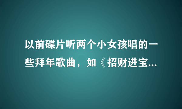 以前碟片听两个小女孩唱的一些拜年歌曲，如《招财进宝》《迎春花》《财神到》等歌曲，但不知道那两女孩？