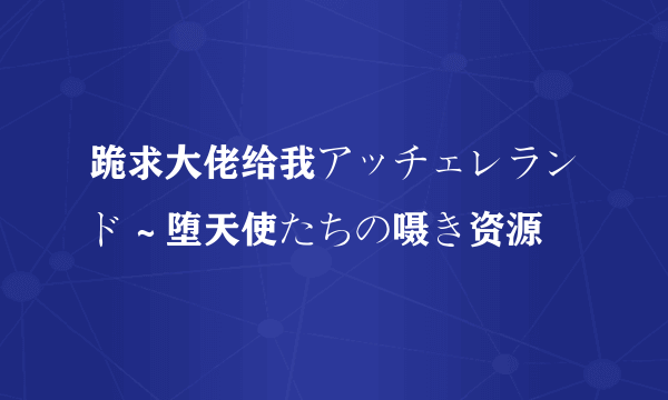 跪求大佬给我アッチェレランド～堕天使たちの嗫き资源