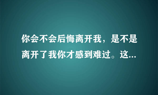 你会不会后悔离开我，是不是离开了我你才感到难过。这句歌词的歌名叫什么