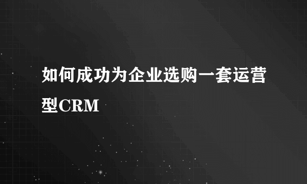 如何成功为企业选购一套运营型CRM