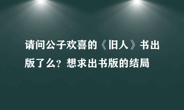 请问公子欢喜的《旧人》书出版了么？想求出书版的结局