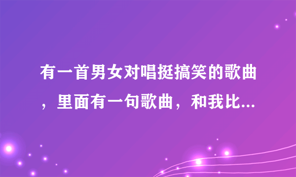 有一首男女对唱挺搞笑的歌曲，里面有一句歌曲，和我比腿粗，感觉好像是唱猪八戒是的,是什么歌.