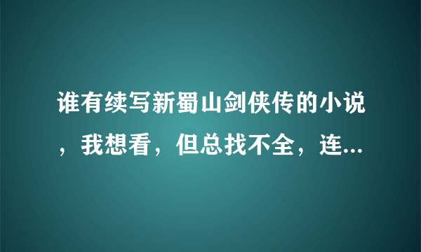 谁有续写新蜀山剑侠传的小说，我想看，但总找不全，连不上呀，所以请哪位朋友有续写或番外发给我，谢谢