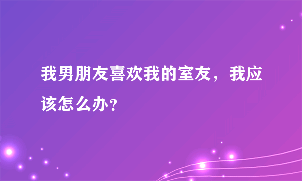 我男朋友喜欢我的室友，我应该怎么办？