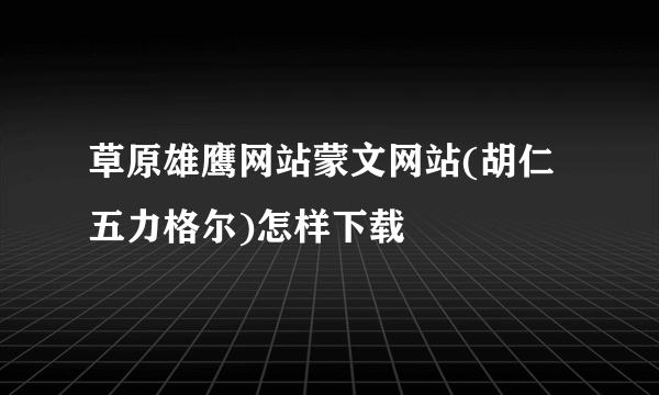 草原雄鹰网站蒙文网站(胡仁五力格尔)怎样下载