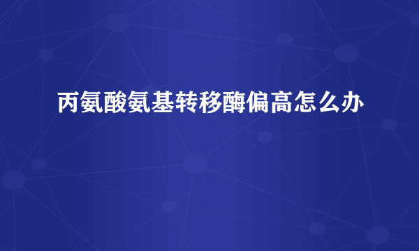 丙氨酸氨基转移酶偏高怎么办