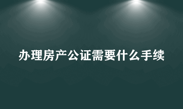 办理房产公证需要什么手续