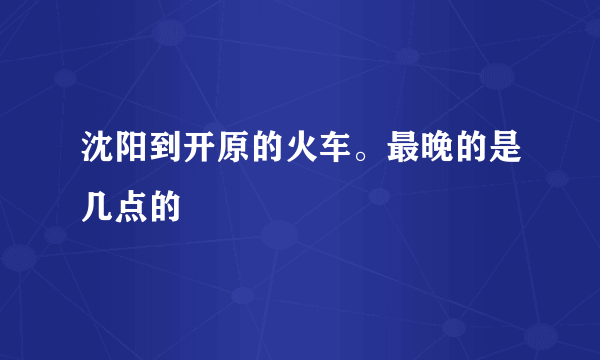 沈阳到开原的火车。最晚的是几点的