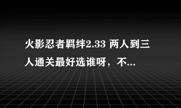 火影忍者羁绊2.33 两人到三人通关最好选谁呀，不知道用谁好，望告诉指点下，最好详细点，谢谢