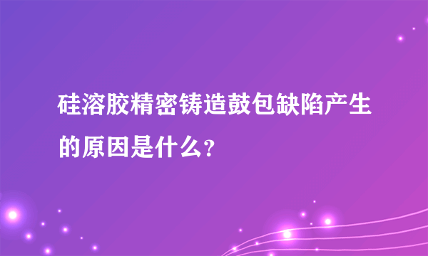 硅溶胶精密铸造鼓包缺陷产生的原因是什么？