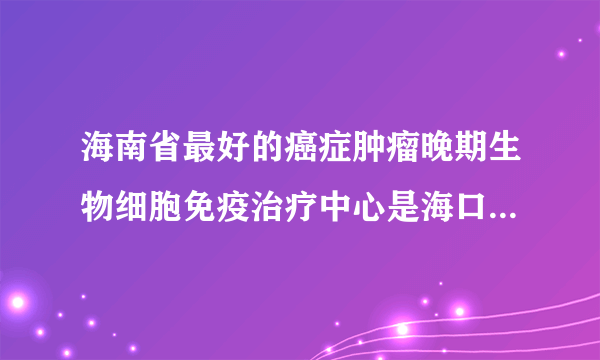 海南省最好的癌症肿瘤晚期生物细胞免疫治疗中心是海口市人民医院肿瘤科吗？