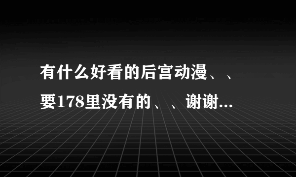 有什么好看的后宫动漫、、 要178里没有的、、谢谢、、阿利嘎朵。。