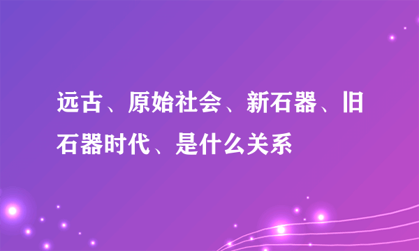 远古、原始社会、新石器、旧石器时代、是什么关系