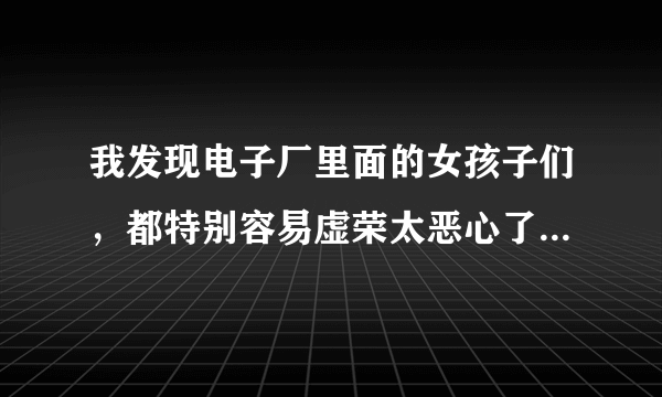 我发现电子厂里面的女孩子们，都特别容易虚荣太恶心了。我和哥们一个车间，我们在厂里干了两个多月了，我