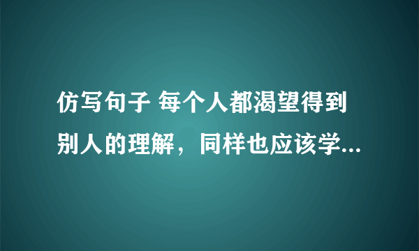 仿写句子 每个人都渴望得到别人的理解，同样也应该学会理解别人。理解是一缕春风，唤醒沉寂的心田；理解是