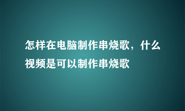 怎样在电脑制作串烧歌，什么视频是可以制作串烧歌