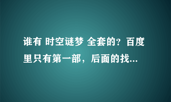 谁有 时空谜梦 全套的？百度里只有第一部，后面的找不到了......