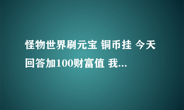 怪物世界刷元宝 铜币挂 今天回答加100财富值 我加你QQ