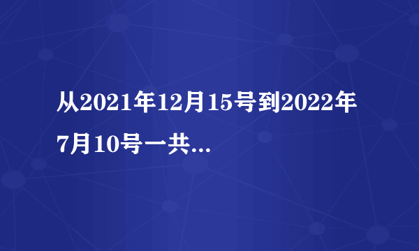 从2021年12月15号到2022年7月10号一共有多少天了？