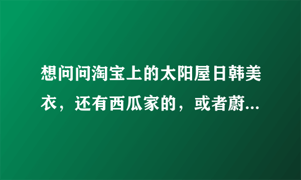 想问问淘宝上的太阳屋日韩美衣，还有西瓜家的，或者蔚蓝海岸家的等等，他们卖的衣服基本是一样的，