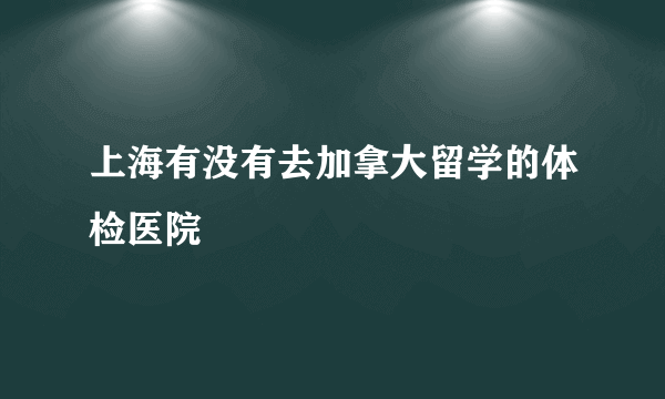 上海有没有去加拿大留学的体检医院