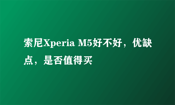 索尼Xperia M5好不好，优缺点，是否值得买