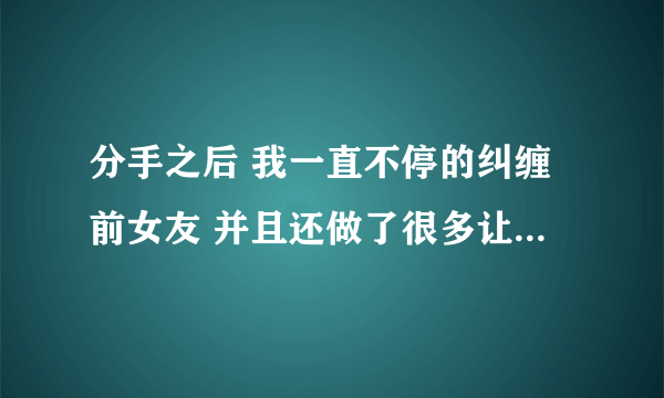 分手之后 我一直不停的纠缠前女友 并且还做了很多让她讨厌的事 这让她变得非常的讨厌我了并且拉黑了我？