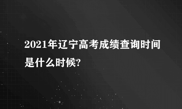 2021年辽宁高考成绩查询时间是什么时候?