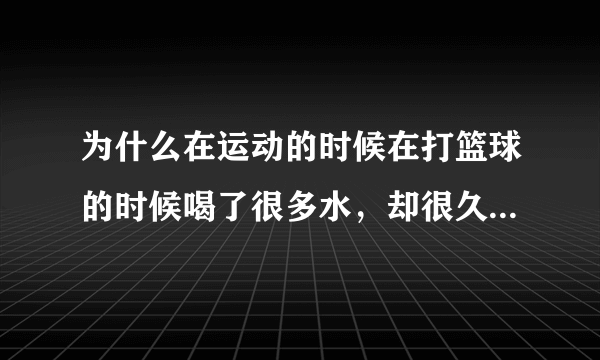 为什么在运动的时候在打篮球的时候喝了很多水，却很久都没有想上厕所的感觉是怎么回事，水都在哪儿去了