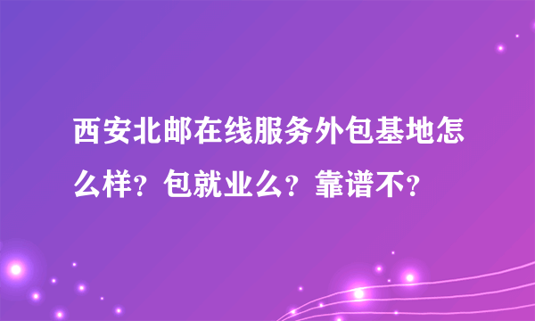 西安北邮在线服务外包基地怎么样？包就业么？靠谱不？