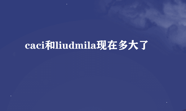 caci和liudmila现在多大了