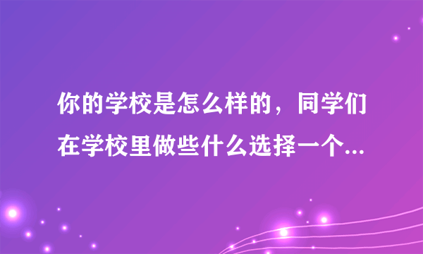 你的学校是怎么样的，同学们在学校里做些什么选择一个场景说一说？