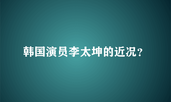 韩国演员李太坤的近况？