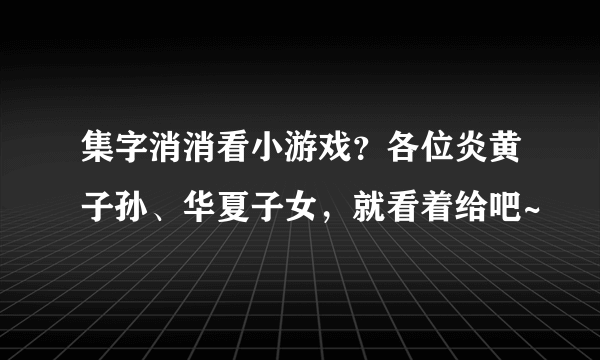 集字消消看小游戏？各位炎黄子孙、华夏子女，就看着给吧~